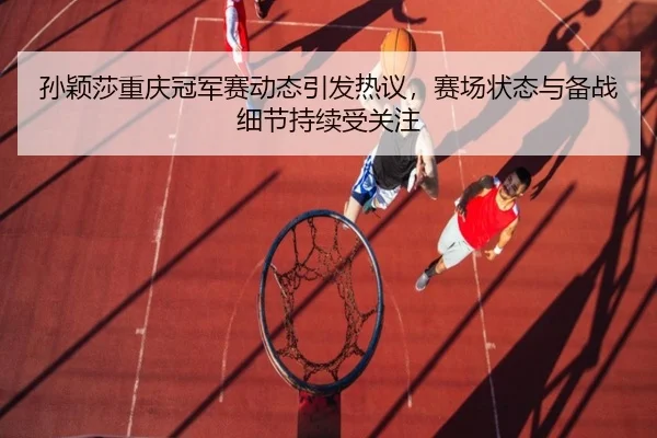 孙颖莎重庆冠军赛动态引发热议，赛场状态与备战细节持续受关注